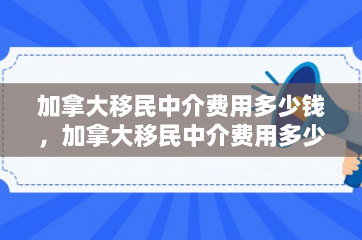 加拿大移民中介费用多少钱，加拿大移民中介费用多少钱一个月
