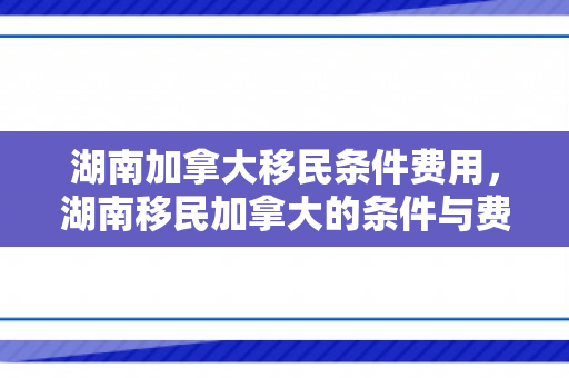 湖南加拿大移民条件费用，湖南移民加拿大的条件与费用详解