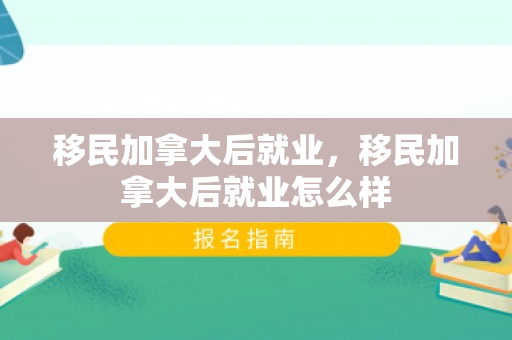 移民加拿大后就业，移民加拿大后就业怎么样
