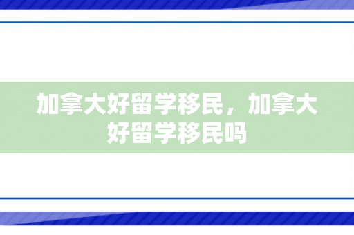 加拿大好留学移民，加拿大好留学移民吗