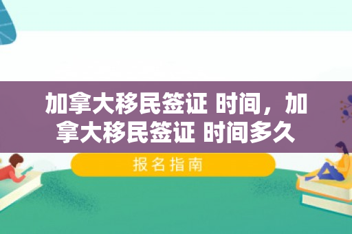 加拿大移民签证 时间，加拿大移民签证 时间多久