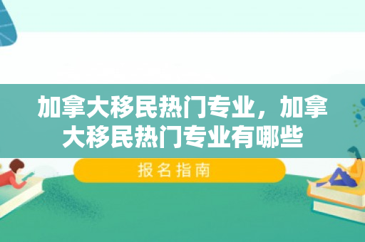 加拿大移民热门专业，加拿大移民热门专业有哪些
