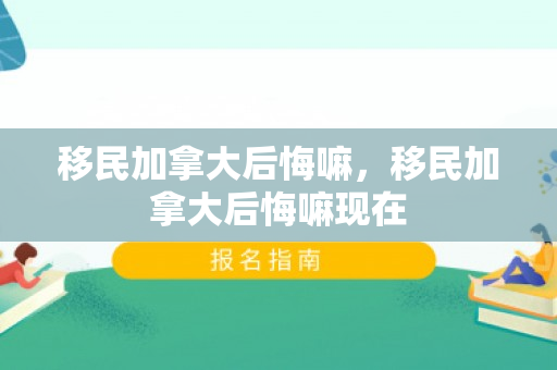 移民加拿大后悔嘛，移民加拿大后悔嘛现在