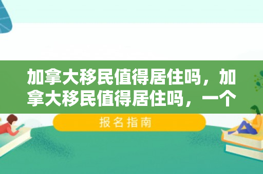 加拿大移民值得居住吗，加拿大移民值得居住吗，一个全面的视角