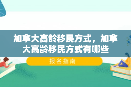 加拿大高龄移民方式，加拿大高龄移民方式有哪些