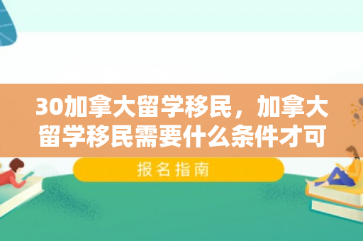 30加拿大留学移民，加拿大留学移民需要什么条件才可以