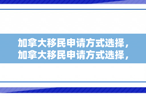 加拿大移民申请方式选择，加拿大移民申请方式选择，探索最佳路径