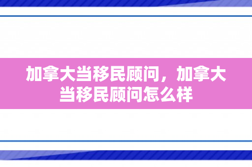 加拿大当移民顾问，加拿大当移民顾问怎么样