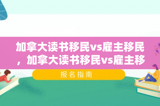 加拿大读书移民vs雇主移民，加拿大读书移民vs雇主移民哪个好