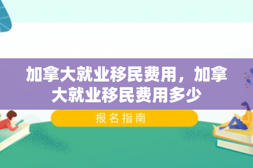 加拿大就业移民费用，加拿大就业移民费用多少