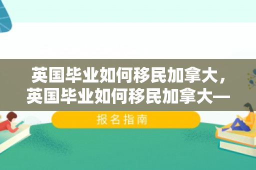 英国毕业如何移民加拿大，英国毕业如何移民加拿大——留学后的新旅程