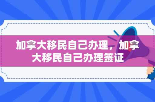 加拿大移民自己办理，加拿大移民自己办理签证