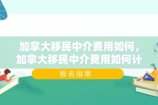 加拿大移民中介费用如何，加拿大移民中介费用如何计算