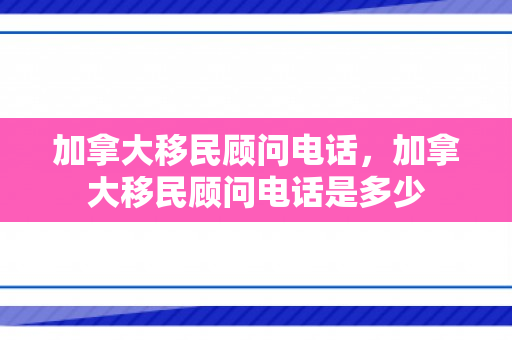 加拿大移民顾问电话，加拿大移民顾问电话是多少
