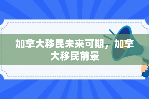 加拿大移民未来可期，加拿大移民前景