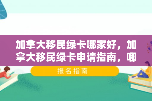 加拿大移民绿卡哪家好，加拿大移民绿卡申请指南，哪家机构更佳？