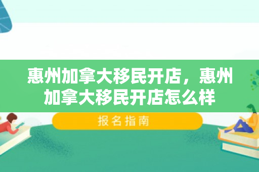 惠州加拿大移民开店，惠州加拿大移民开店怎么样