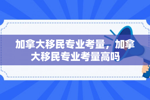 加拿大移民专业考量，加拿大移民专业考量高吗