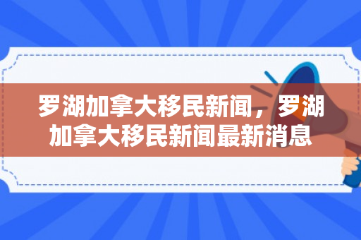 罗湖加拿大移民新闻，罗湖加拿大移民新闻最新消息