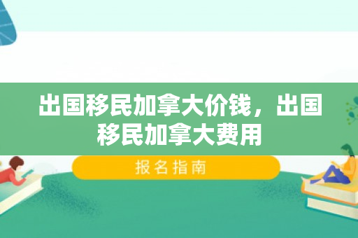出国移民加拿大价钱，出国移民加拿大费用