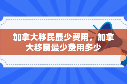 加拿大移民最少费用，加拿大移民最少费用多少