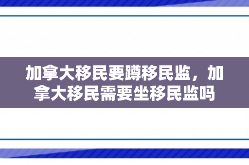 加拿大移民要蹲移民监，加拿大移民需要坐移民监吗
