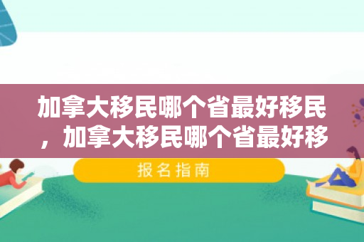 加拿大移民哪个省最好移民，加拿大移民哪个省最好移民呢