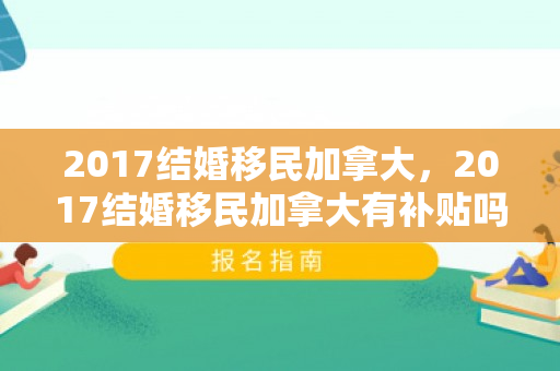 2017结婚移民加拿大，2017结婚移民加拿大有补贴吗