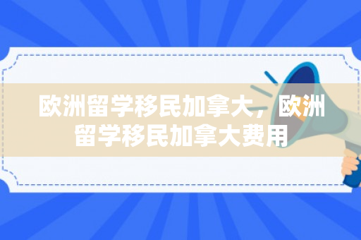 欧洲留学移民加拿大，欧洲留学移民加拿大费用