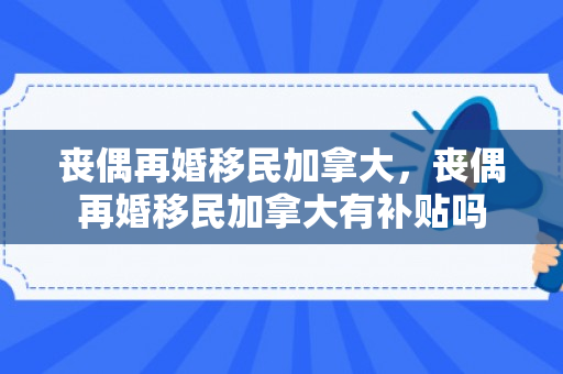 丧偶再婚移民加拿大，丧偶再婚移民加拿大有补贴吗