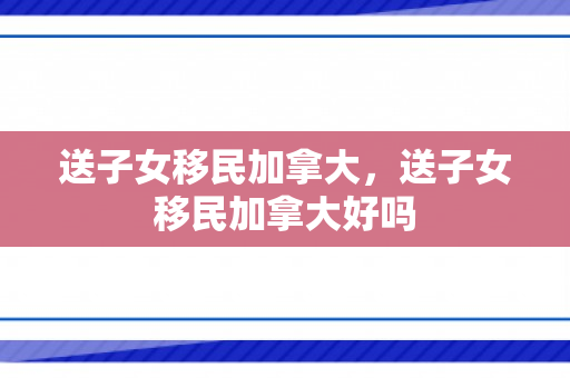 送子女移民加拿大，送子女移民加拿大好吗