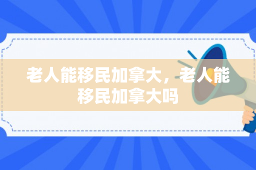 老人能移民加拿大，老人能移民加拿大吗