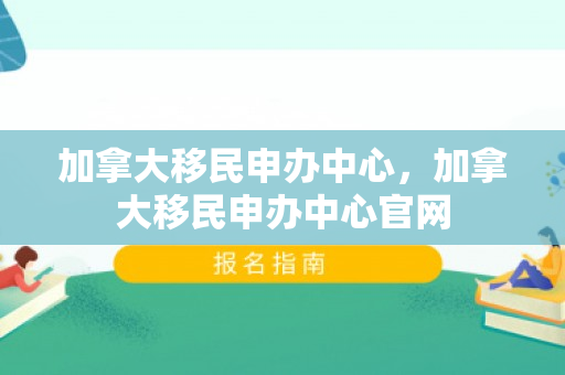 加拿大移民申办中心，加拿大移民申办中心官网