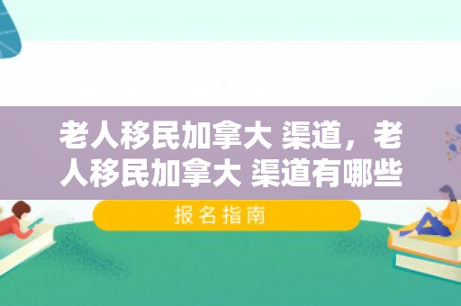 老人移民加拿大 渠道，老人移民加拿大 渠道有哪些