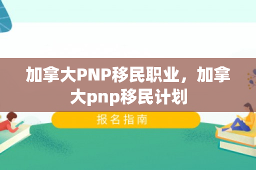 加拿大PNP移民职业，加拿大pnp移民计划