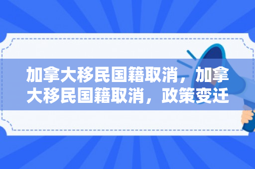 加拿大移民国籍取消，加拿大移民国籍取消，政策变迁与影响分析
