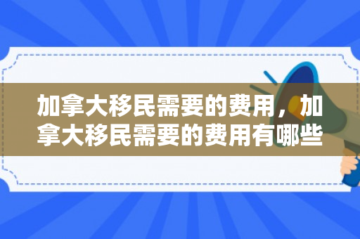 加拿大移民需要的费用，加拿大移民需要的费用有哪些