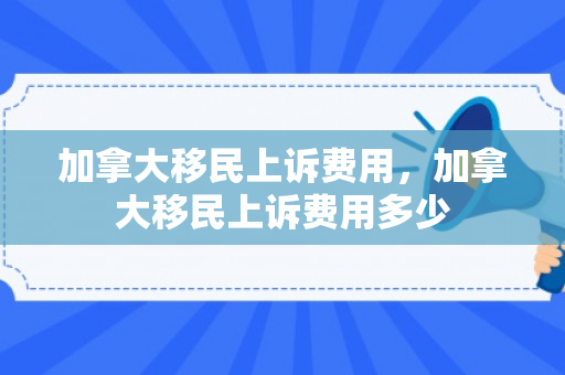 加拿大移民上诉费用，加拿大移民上诉费用多少