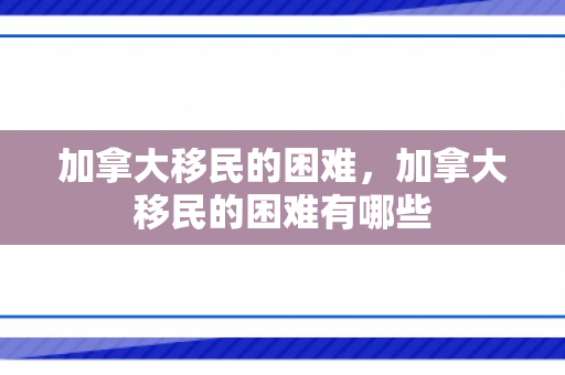 加拿大移民的困难，加拿大移民的困难有哪些