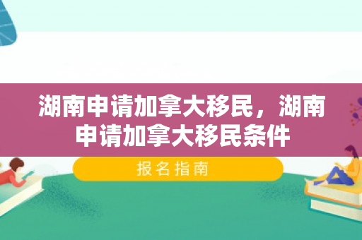 湖南申请加拿大移民，湖南申请加拿大移民条件