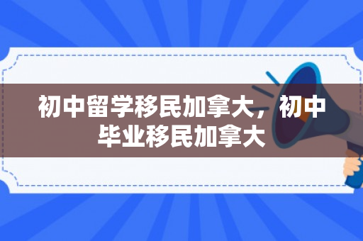 初中留学移民加拿大，初中毕业移民加拿大