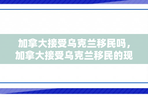 加拿大接受乌克兰移民吗，加拿大接受乌克兰移民的现状与前景