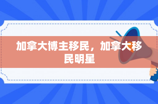 加拿大博主移民，加拿大移民明星