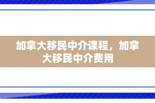 加拿大移民中介课程，加拿大移民中介费用