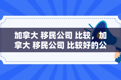 加拿大 移民公司 比较，加拿大 移民公司 比较好的公司