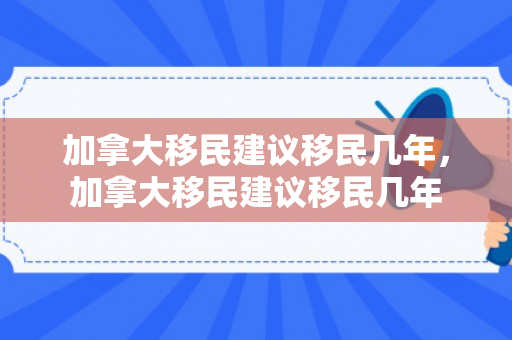 加拿大移民建议移民几年，加拿大移民建议移民几年
