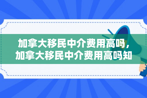 加拿大移民中介费用高吗，加拿大移民中介费用高吗知乎