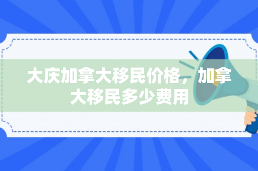 大庆加拿大移民价格，加拿大移民多少费用