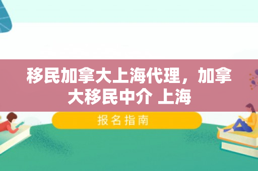 移民加拿大上海代理，加拿大移民中介 上海