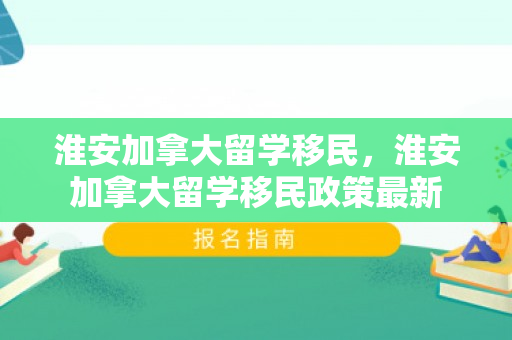 淮安加拿大留学移民，淮安加拿大留学移民政策最新